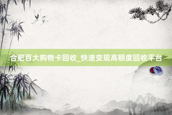 合肥百大购物卡回收_快速变现高额度回收平台